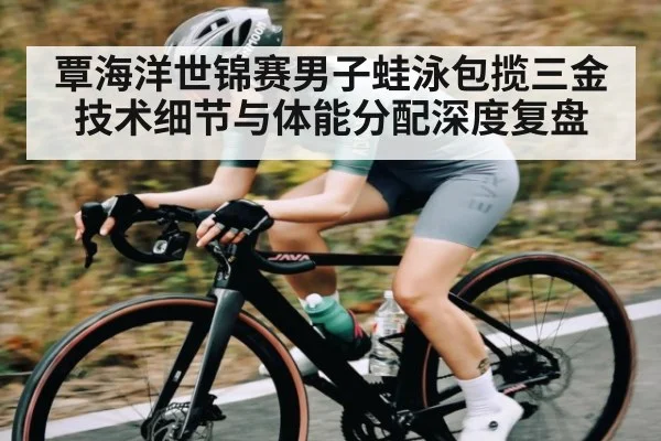 覃海洋世锦赛男子蛙泳包揽三金技术细节与体能分配深度复盘 - crownsports