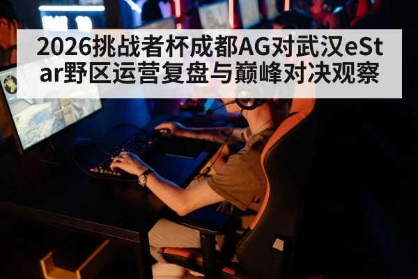2026挑战者杯成都AG对武汉eStar野区运营复盘与巅峰对决观察