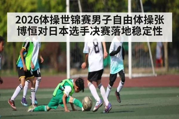 2026体操世锦赛男子自由体操张博恒对日本选手决赛落地稳定性
